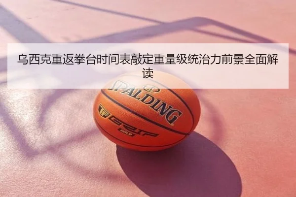 乌西克重返拳台时间表敲定重量级统治力前景全面解读