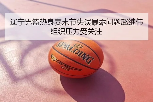 辽宁男篮热身赛末节失误暴露问题赵继伟组织压力受关注