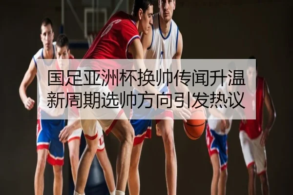 国足亚洲杯换帅传闻升温 新周期选帅方向引发热议