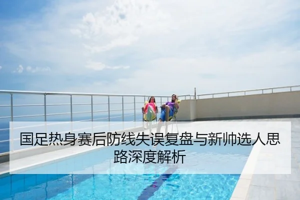 国足热身赛后防线失误复盘与新帅选人思路深度解析