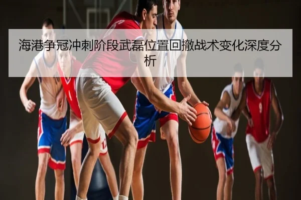 海港争冠冲刺阶段武磊位置回撤战术变化深度分析