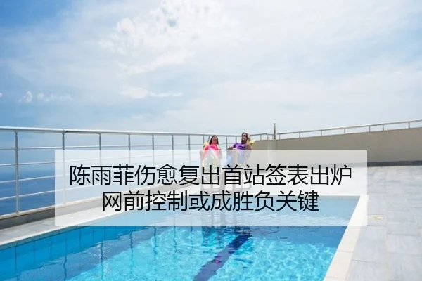 陈雨菲伤愈复出首站签表出炉 网前控制或成胜负关键