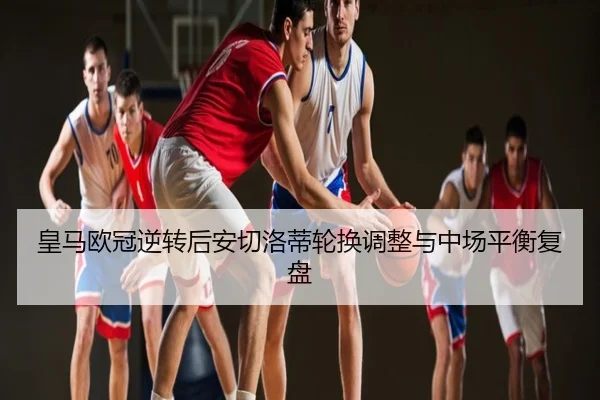 皇马欧冠逆转后安切洛蒂轮换调整与中场平衡复盘
